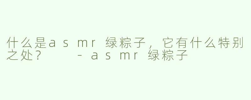 什么是asmr绿粽子，它有什么特别之处？  