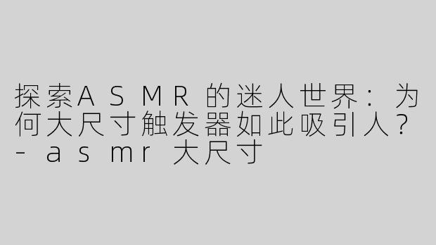 探索ASMR的迷人世界：为何大尺寸触发器如此吸引人？-asmr大尺寸
