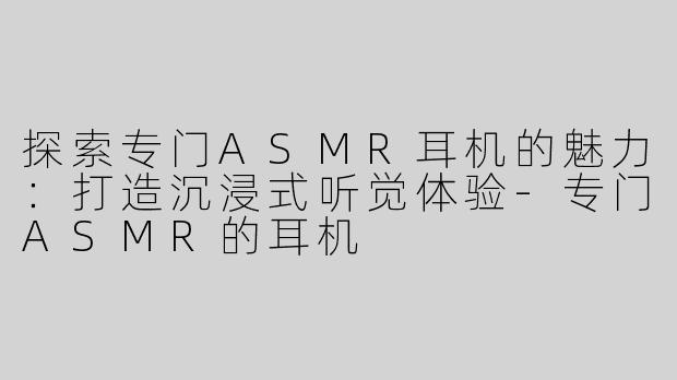探索专门ASMR耳机的魅力：打造沉浸式听觉体验-专门ASMR的耳机