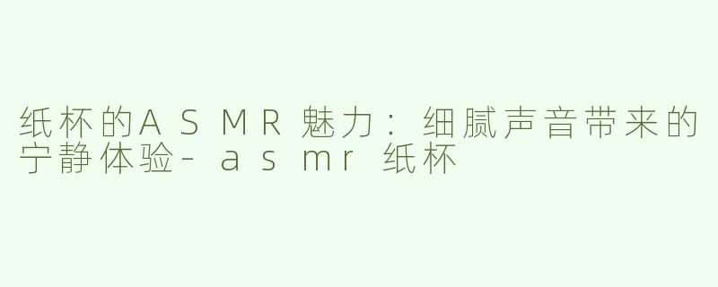 纸杯的ASMR魅力：细腻声音带来的宁静体验