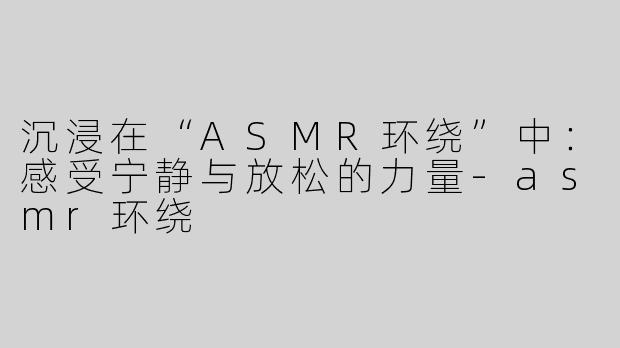 沉浸在“ASMR环绕”中：感受宁静与放松的力量-asmr环绕