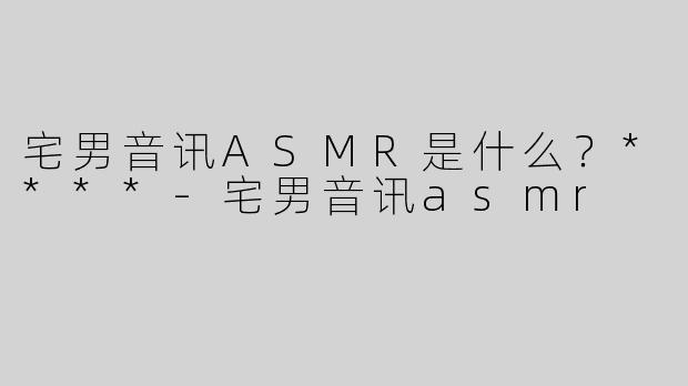宅男音讯ASMR是什么？****-宅男音讯asmr