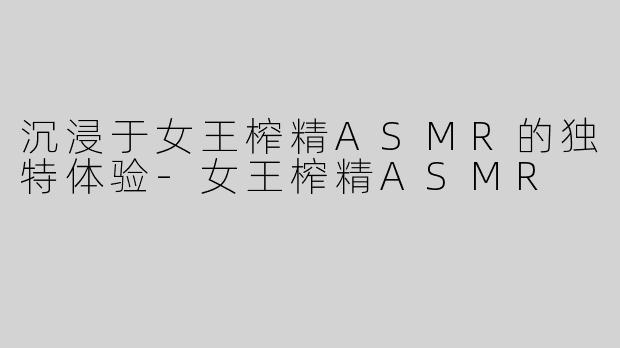 沉浸于女王榨精ASMR的独特体验-女王榨精ASMR