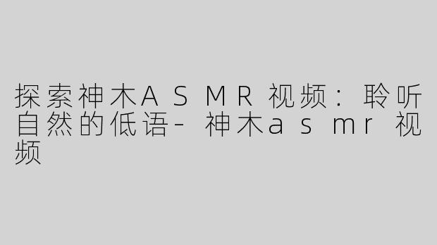 探索神木ASMR视频：聆听自然的低语-神木asmr视频
