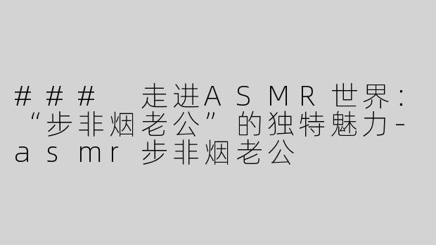 ### 走进ASMR世界：“步非烟老公”的独特魅力-asmr步非烟老公
