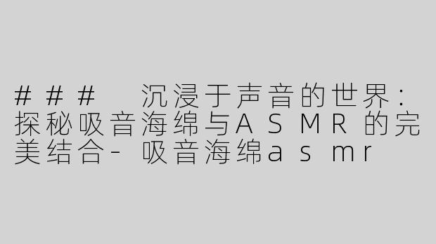 ### 沉浸于声音的世界：探秘吸音海绵与ASMR的完美结合-吸音海绵asmr