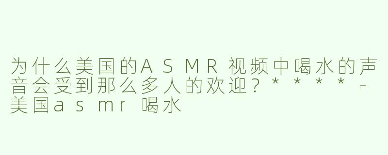为什么美国的ASMR视频中喝水的声音会受到那么多人的欢迎？****
