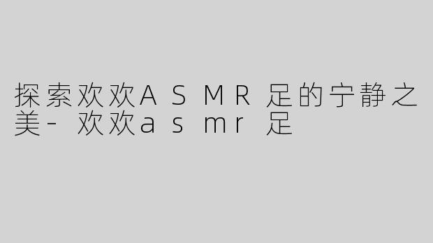 探索欢欢ASMR足的宁静之美-欢欢asmr足
