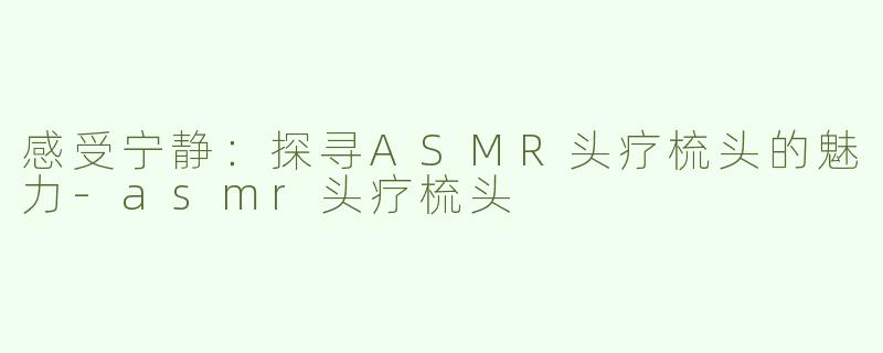 感受宁静：探寻ASMR头疗梳头的魅力-asmr头疗梳头