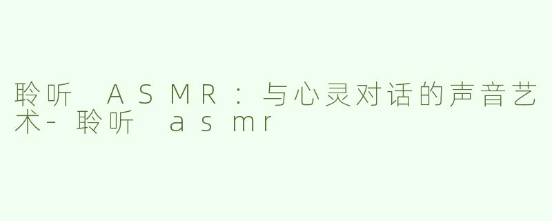 聆听 ASMR：与心灵对话的声音艺术-聆听 asmr
