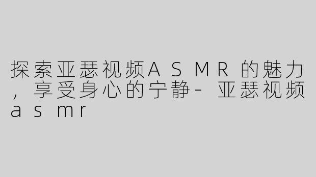 探索亚瑟视频ASMR的魅力，享受身心的宁静-亚瑟视频asmr