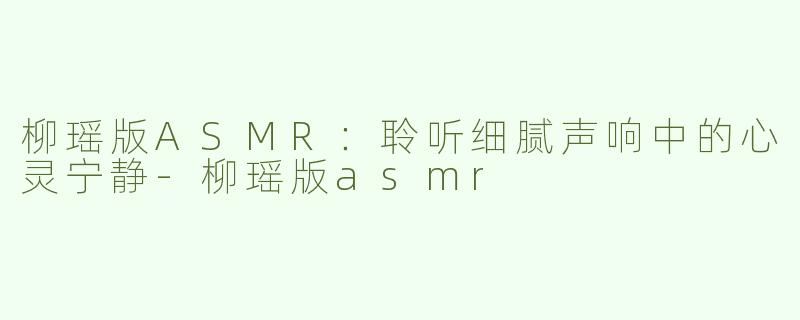 柳瑶版ASMR：聆听细腻声响中的心灵宁静-柳瑶版asmr