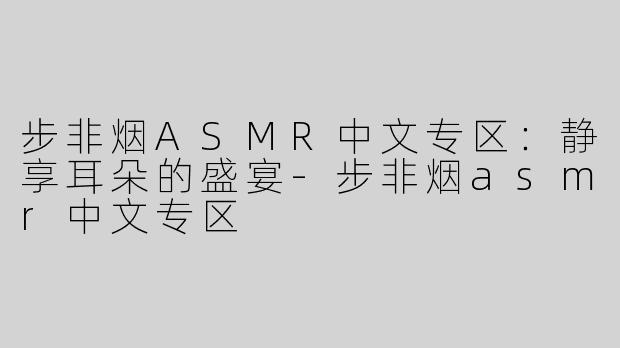 步非烟ASMR中文专区：静享耳朵的盛宴-步非烟asmr中文专区