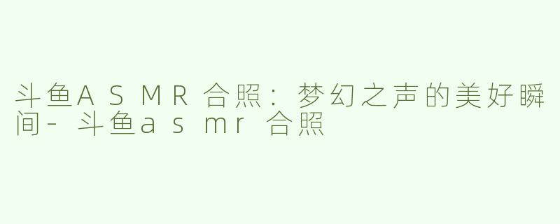 斗鱼ASMR合照：梦幻之声的美好瞬间-斗鱼asmr合照