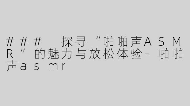 ### 探寻“啪啪声ASMR”的魅力与放松体验-啪啪声asmr