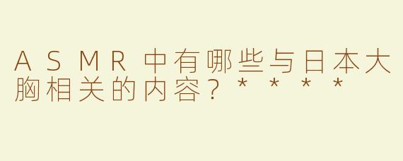 ASMR中有哪些与日本大胸相关的内容？****