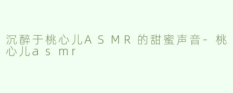 沉醉于桃心儿ASMR的甜蜜声音-桃心儿asmr