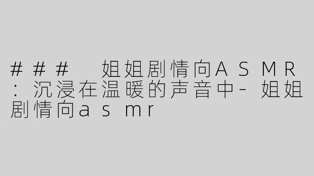 ### 姐姐剧情向ASMR：沉浸在温暖的声音中-姐姐剧情向asmr