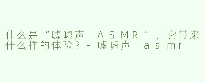 什么是“嘘嘘声 ASMR”，它带来什么样的体验？