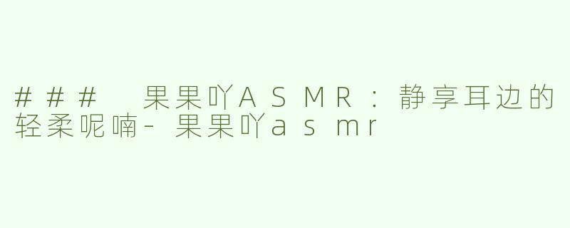 ### 果果吖ASMR：静享耳边的轻柔呢喃-果果吖asmr