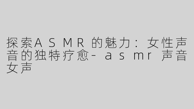 探索ASMR的魅力：女性声音的独特疗愈-asmr声音女声