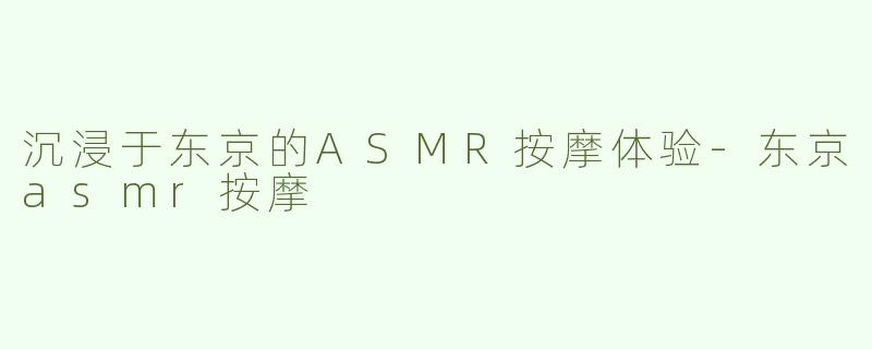 沉浸于东京的ASMR按摩体验-东京asmr按摩