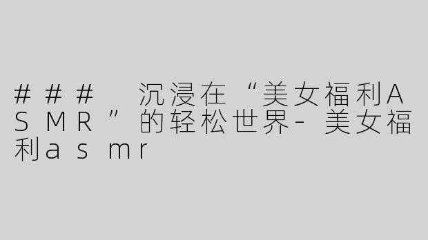 ### 沉浸在“美女福利ASMR”的轻松世界
