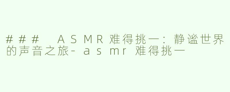 ### ASMR难得挑一：静谧世界的声音之旅-asmr难得挑一