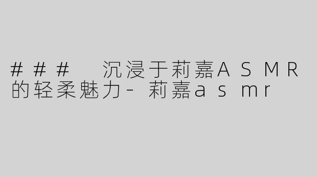 ### 沉浸于莉嘉ASMR的轻柔魅力-莉嘉asmr
