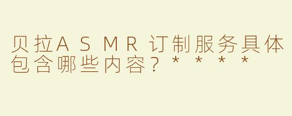 贝拉ASMR订制服务具体包含哪些内容？****