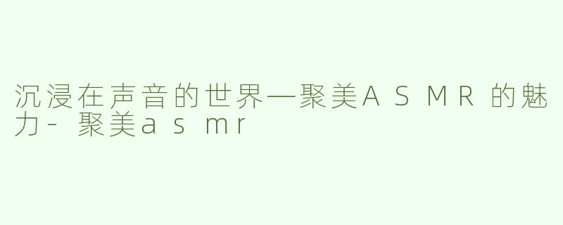 沉浸在声音的世界—聚美ASMR的魅力-聚美asmr