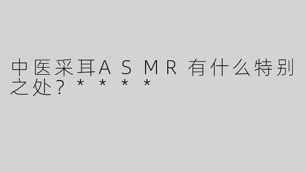 中医采耳ASMR有什么特别之处？****