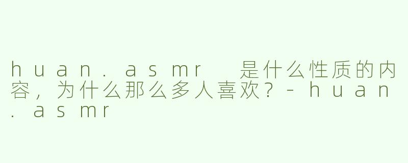 huan.asmr 是什么性质的内容，为什么那么多人喜欢？