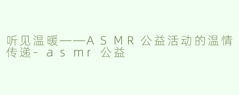 听见温暖——ASMR公益活动的温情传递-asmr公益