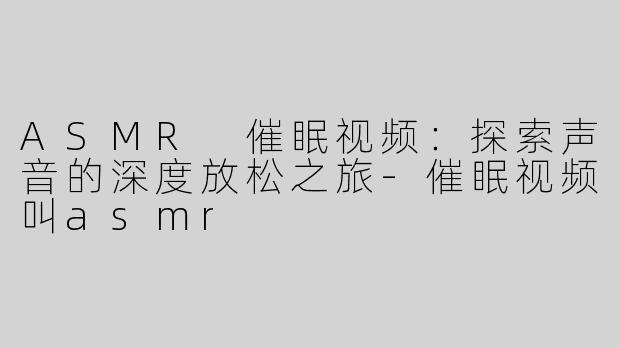 ASMR 催眠视频：探索声音的深度放松之旅-催眠视频叫asmr