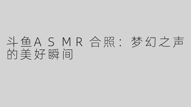 斗鱼ASMR合照：梦幻之声的美好瞬间