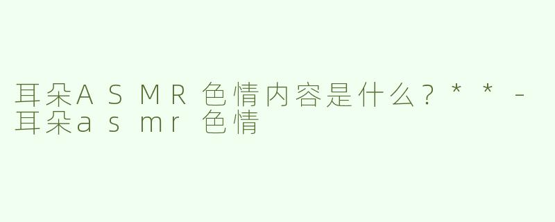耳朵ASMR色情内容是什么？**