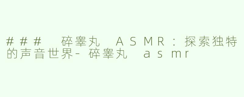 ### 碎睾丸 ASMR：探索独特的声音世界-碎睾丸 asmr