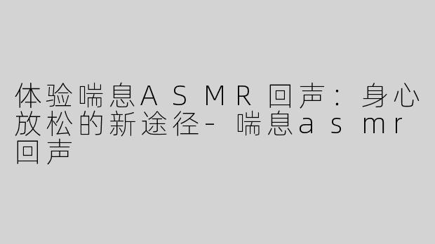 体验喘息ASMR回声：身心放松的新途径-喘息asmr回声