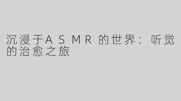 沉浸于ASMR的世界：听觉的治愈之旅