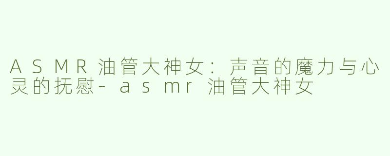 ASMR油管大神女：声音的魔力与心灵的抚慰-asmr油管大神女