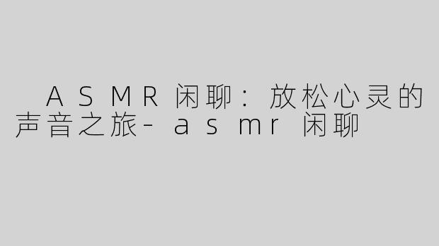  ASMR闲聊：放松心灵的声音之旅