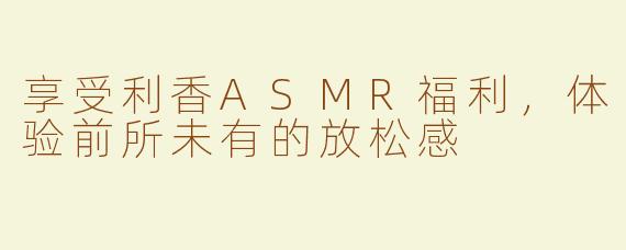 享受利香ASMR福利，体验前所未有的放松感