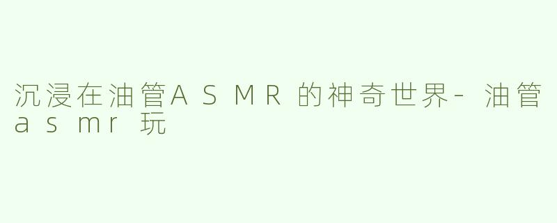 沉浸在油管ASMR的神奇世界-油管asmr玩