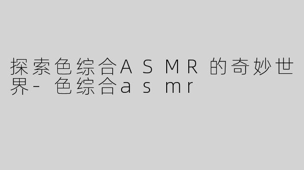 探索色综合ASMR的奇妙世界-色综合asmr