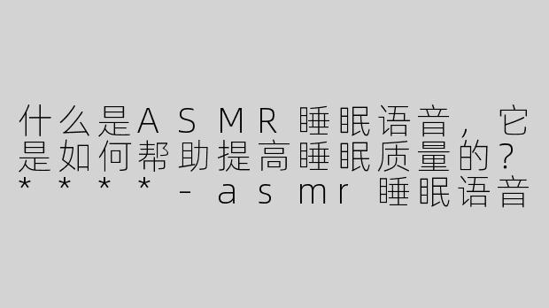 什么是ASMR睡眠语音，它是如何帮助提高睡眠质量的？****