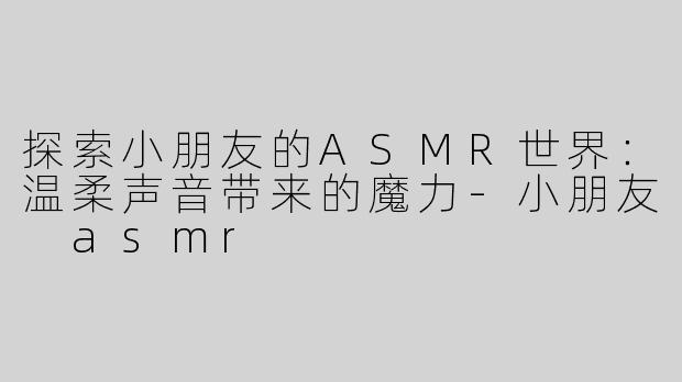 探索小朋友的ASMR世界：温柔声音带来的魔力-小朋友 asmr