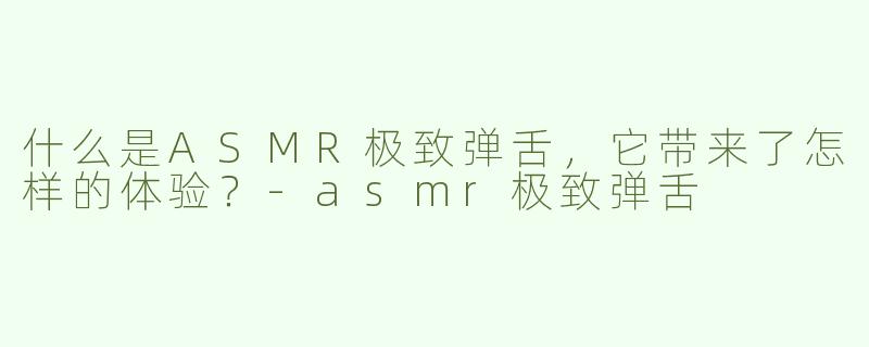 什么是ASMR极致弹舌，它带来了怎样的体验？