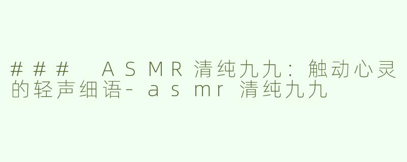 ### ASMR清纯九九：触动心灵的轻声细语-asmr清纯九九