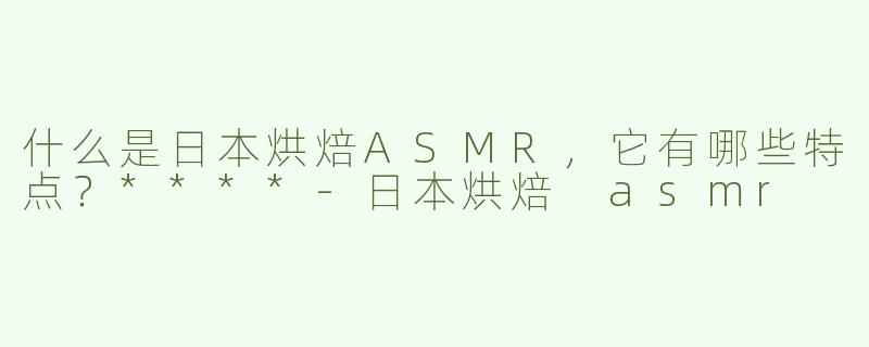 什么是日本烘焙ASMR，它有哪些特点？****